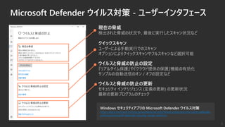 Windows セキュリティアプリの Microsoft Defender ウイルス対策
https://docs.microsoft.com/ja-jp/windows/security/threat-protection/microsoft-defender-
antivirus/microsoft-defender-security-center-antivirus
Microsoft Defender ウイルス対策 - ユーザーインタフェース
現在の脅威
検出された脅威の状況や、最後に実行したスキャン状況など
ウイルスと脅威の防止の更新
セキュリティ インテリジェンス (定義の更新) の更新状況
最新の更新プログラムのチェック
クイックスキャン
ユーザーによる手動実行でのスキャン
オプションによりクイックスキャンやフルスキャンなど選択可能
ウイルスと脅威の防止の設定
『リアルタイム保護』や『クラウド提供の保護』機能の有効化
サンプルの自動送信のオン / オフの設定など
8
 