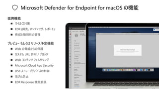 ◼ ウイルス対策
◼ EDR (調査、ハンティング、レポート)
◼ 脅威と脆弱性の管理
提供機能
Microsoft Defender for Endpoint for macOS の機能
プレビュー もしくは リリース予定機能
◼ Web の脅威からの保護
◼ カスタム URL 許可 / ブロック
◼ Web コンテンツ フィルタリング
◼ Microsoft Cloud App Security
◼ USB ストレージデバイスの制御
◼ 改ざん防止
◼ EDR Response 機能拡張
 