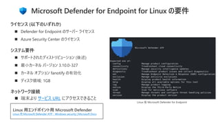 ◼ サポートされたディストリビューション (後述)
◼ 最小カーネル バージョン 3.10.0-327
◼ カーネル オプション fanotify の有効化
◼ ディスク領域: 1GB
システム要件
◼ Defender for Endpoint のサーバー ライセンス
◼ Azure Security Center のライセンス
ライセンス (以下のいずれか)
Linux 用エンドポイント用 Microsoft Defender
Linux 用 Microsoft Defender ATP - Windows security | Microsoft Docs
Microsoft Defender for Endpoint for Linux の要件
ネットワーク接続
◼ 端末より サービス URL にアクセスできること
Linux 版 Microsoft Defender for Endpoint
 