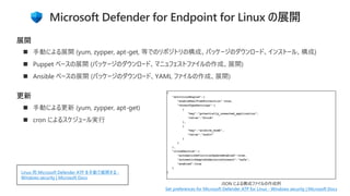 Microsoft Defender for Endpoint for Linux の展開
◼ 手動による展開 (yum, zypper, apt-get, 等でのリポジトリの構成、パッケージのダウンロード、インストール、構成)
◼ Puppet ベースの展開 (パッケージのダウンロード、マニュフェストファイルの作成、展開)
◼ Ansible ベースの展開 (パッケージのダウンロード、YAML ファイルの作成、展開)
展開
更新
◼ 手動による更新 (yum, zypper, apt-get)
◼ cron によるスケジュール実行
Set preferences for Microsoft Defender ATP for Linux - Windows security | Microsoft Docs
Linux 用 Microsoft Defender ATP を手動で展開する -
Windows security | Microsoft Docs
 