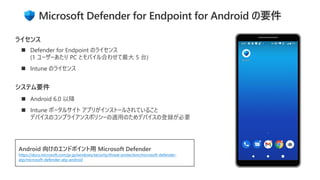 ◼ Android 6.0 以降
◼ Intune ポータルサイト アプリがインストールされていること
デバイスのコンプライアンスポリシーの適用のためデバイスの登録が必要
システム要件
◼ Defender for Endpoint のライセンス
(1 ユーザーあたり PC とモバイル合わせて最大 5 台)
◼ Intune のライセンス
ライセンス
Android 向けのエンドポイント用 Microsoft Defender
https://docs.microsoft.com/ja-jp/windows/security/threat-protection/microsoft-defender-
atp/microsoft-defender-atp-android
Microsoft Defender for Endpoint for Android の要件
 