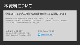 本資料について
企業の IT エンジニア向けの勉強資料として公開しています
Microsoft の正式見解であったり、内容をコミットするものではございません。
内容を一部だけ変更して使うなどを控えていただければ、シェアは自由にしていただいて構いません。
ただし、ビジネスでの使用はお控えください。m(_ _)m
太田 卓也 (オオタ タクヤ)
Microsoft のテクニカルスペシャリスト
M365 Security & Compliance 担当 @takuyaot_ms
最近は Twitter で情報を
 