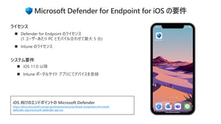 ◼ iOS 11.0 以降
◼ Intune ポータルサイト アプリにてデバイスを登録
システム要件
◼ Defender for Endpoint のライセンス
(1 ユーザーあたり PC とモバイル合わせて最大 5 台)
◼ Intune のライセンス
ライセンス
iOS 向けのエンドポイントの Microsoft Defender
https://docs.microsoft.com/ja-jp/windows/security/threat-protection/microsoft-
defender-atp/microsoft-defender-atp-ios
Microsoft Defender for Endpoint for iOS の要件
 