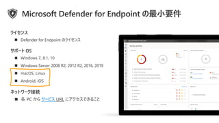 ◼ Windows 7, 8.1, 10
◼ Windows Server 2008 R2, 2012 R2, 2016, 2019
◼ macOS, Linux
◼ Android, iOS
ネットワーク接続
◼ 各 PC から サービス URL にアクセスできること
サポート OS
◼ Defender for Endpoint のライセンス
ライセンス
Microsoft Defender for Endpoint の最小要件
 