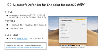◼ 11 (Big Sur)、10.15 (Catalina)、10.14 (Mojave)
◼ ディスク領域: 1GB
システム要件
◼ Defender for Endpoint のクライアント ライセンス
(1 ユーザーあたり PC とモバイル合わせて最大 5 台)
ライセンス
Endpoint for Mac 向け Microsoft Defender
Microsoft Defender ATP for Mac - Windows security | Microsoft Docs
Microsoft Defender for Endpoint for macOS の要件
ネットワーク接続
◼ 端末より サービス URL にアクセスできること
macOS 版 Microsoft Defender for Endpoint
 