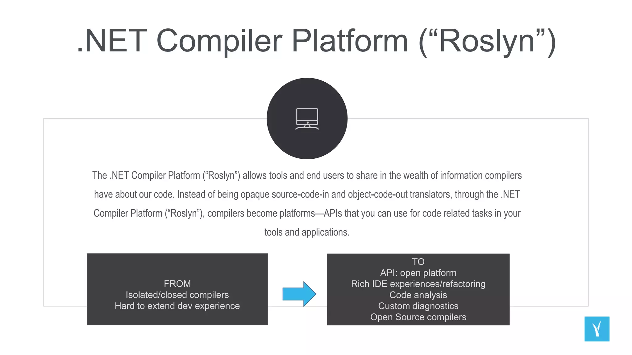 .NET Compiler Platform (“Roslyn”)
The .NET Compiler Platform (“Roslyn”) allows tools and end users to share in the wealth of information compilers
have about our code. Instead of being opaque source-code-in and object-code-out translators, through the .NET
Compiler Platform (“Roslyn”), compilers become platforms—APIs that you can use for code related tasks in your
tools and applications.
FROM
Isolated/closed compilers
Hard to extend dev experience
TO
API: open platform
Rich IDE experiences/refactoring
Code analysis
Custom diagnostics
Open Source compilers
 