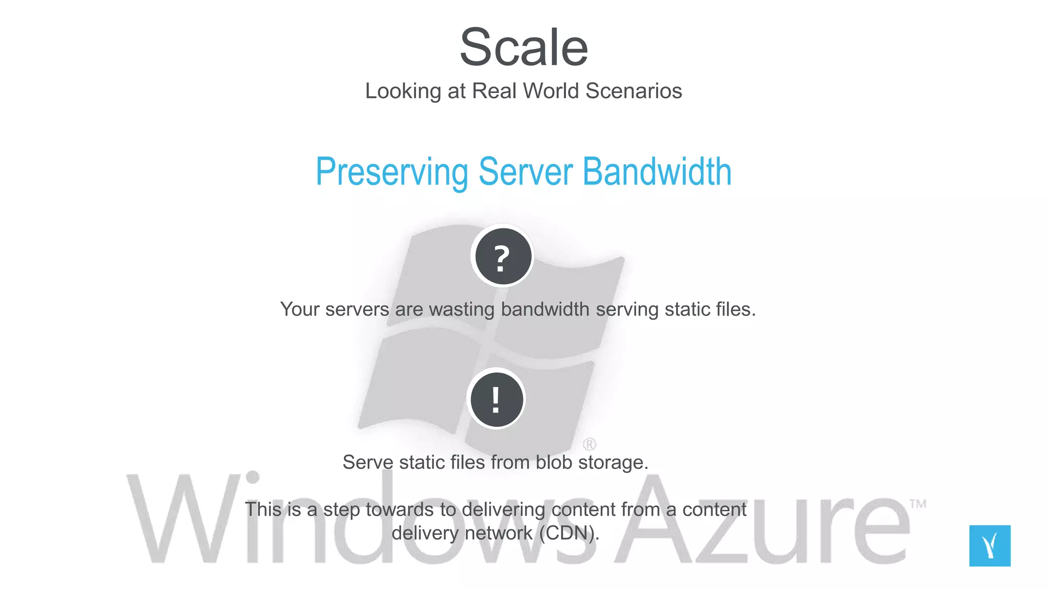 Scale
Looking at Real World Scenarios
Preserving Server Bandwidth
?
Your servers are wasting bandwidth serving static files.
!
Serve static files from blob storage.
This is a step towards to delivering content from a content
delivery network (CDN).
 