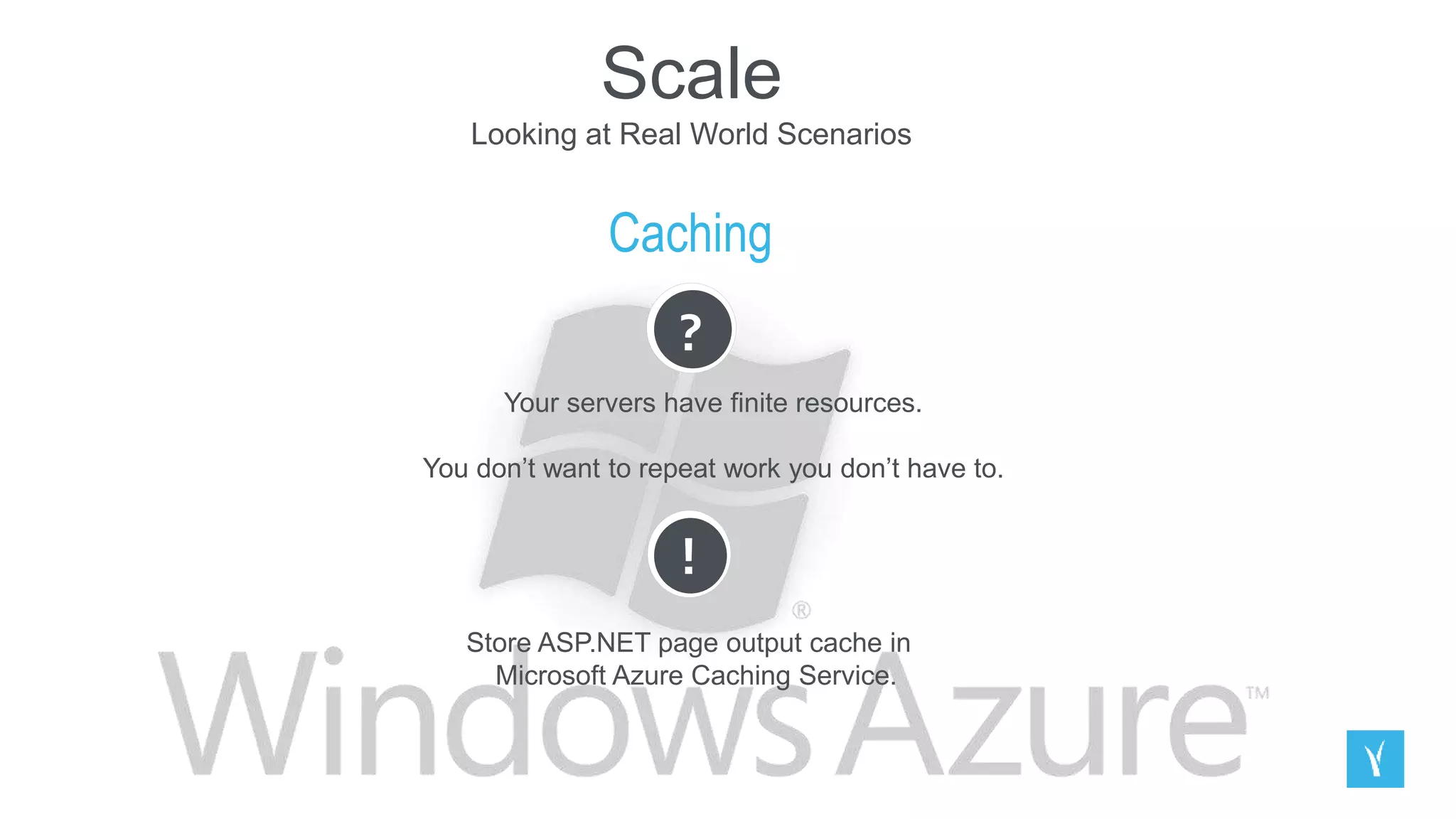 Scale
Looking at Real World Scenarios
Caching
?
Your servers have finite resources.
You don’t want to repeat work you don’t have to.
!
Store ASP.NET page output cache in
Microsoft Azure Caching Service.
 