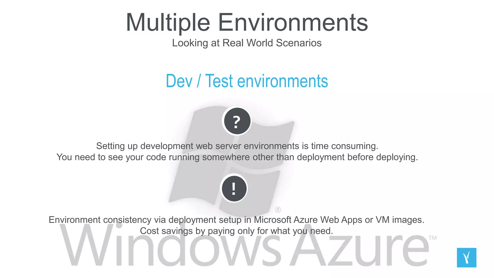 Multiple Environments
Looking at Real World Scenarios
Dev / Test environments
?
Setting up development web server environments is time consuming.
You need to see your code running somewhere other than deployment before deploying.
!
Environment consistency via deployment setup in Microsoft Azure Web Apps or VM images.
Cost savings by paying only for what you need.
 