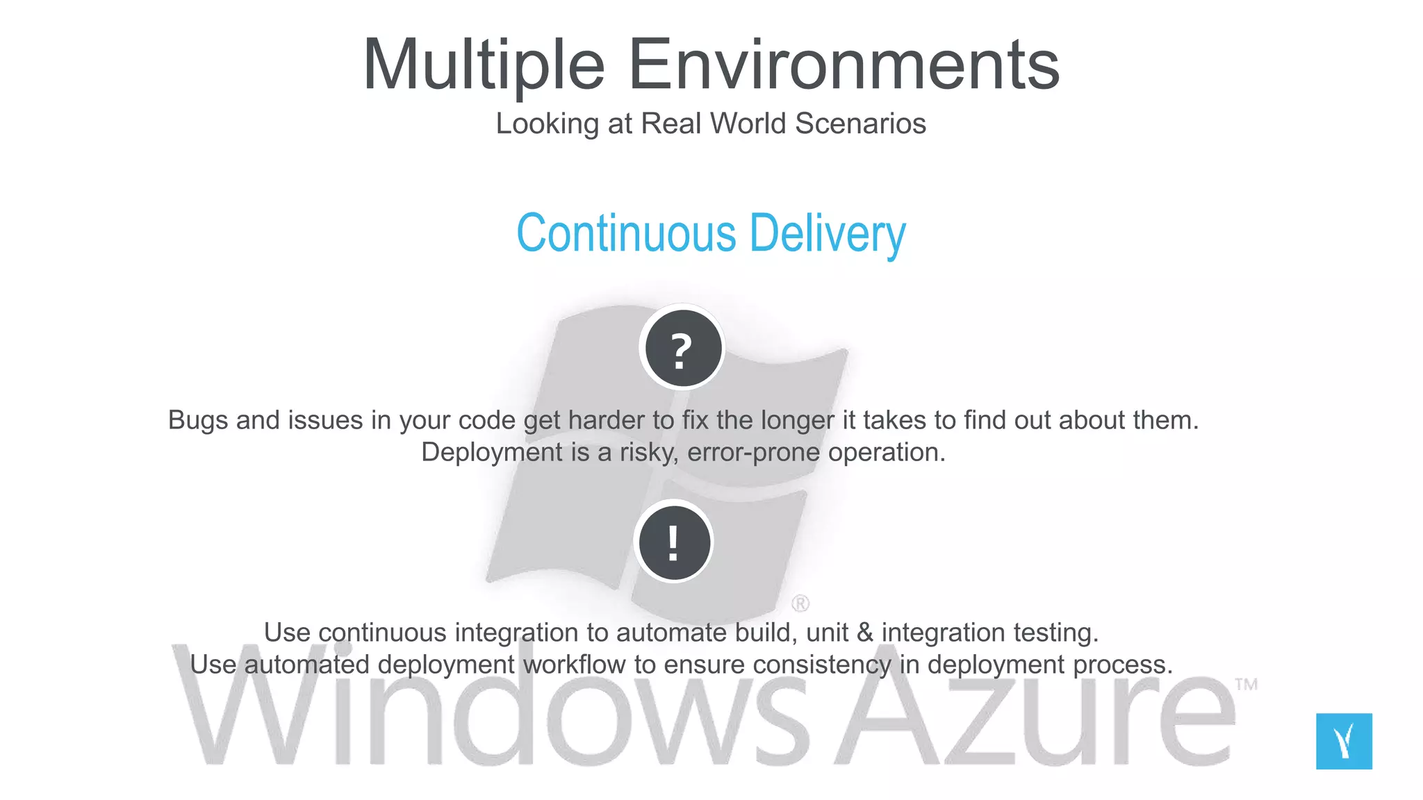 Multiple Environments
Looking at Real World Scenarios
Continuous Delivery
?
Bugs and issues in your code get harder to fix the longer it takes to find out about them.
Deployment is a risky, error-prone operation.
!
Use continuous integration to automate build, unit & integration testing.
Use automated deployment workflow to ensure consistency in deployment process.
 