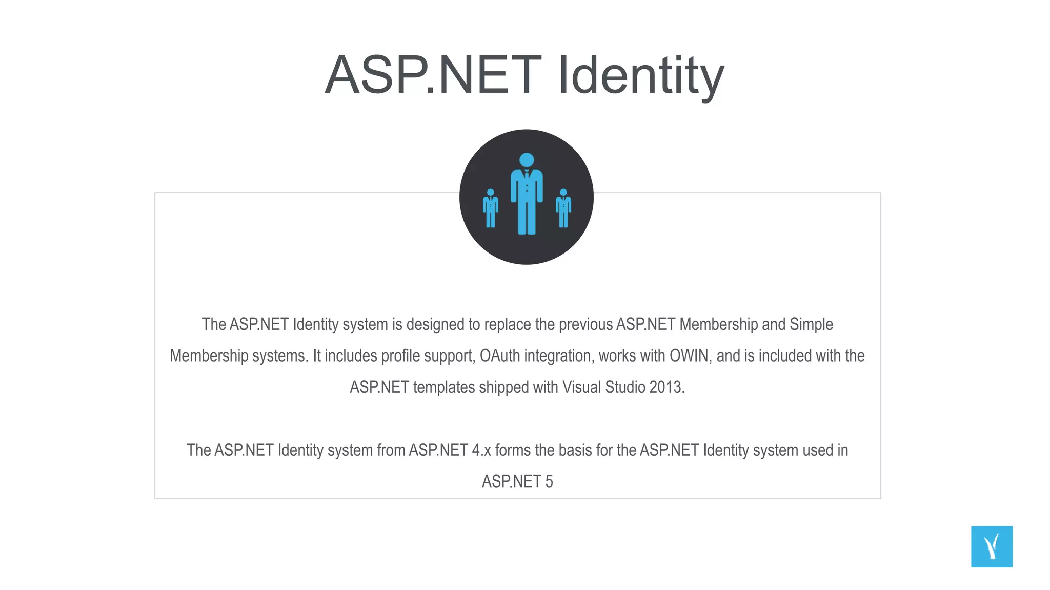 ASP.NET Identity
The ASP.NET Identity system is designed to replace the previous ASP.NET Membership and Simple
Membership systems. It includes profile support, OAuth integration, works with OWIN, and is included with the
ASP.NET templates shipped with Visual Studio 2013.
The ASP.NET Identity system from ASP.NET 4.x forms the basis for the ASP.NET Identity system used in
ASP.NET 5
 