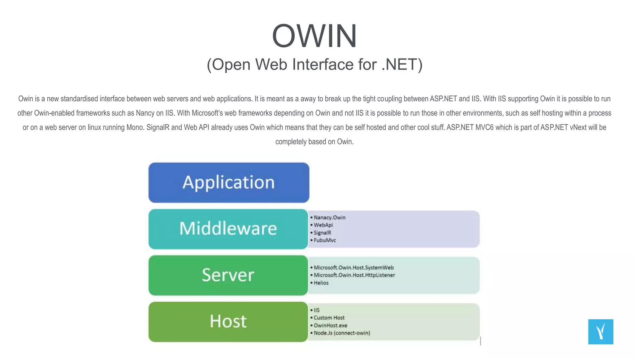 OWIN
(Open Web Interface for .NET)
Owin is a new standardised interface between web servers and web applications. It is meant as a away to break up the tight coupling between ASP.NET and IIS. With IIS supporting Owin it is possible to run
other Owin-enabled frameworks such as Nancy on IIS. With Microsoft’s web frameworks depending on Owin and not IIS it is possible to run those in other environments, such as self hosting within a process
or on a web server on linux running Mono. SignalR and Web API already uses Owin which means that they can be self hosted and other cool stuff. ASP.NET MVC6 which is part of ASP.NET vNext will be
completely based on Owin.
 