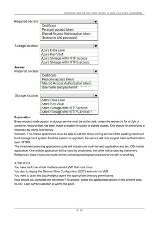 Download valid AZ-400 exam dumps to pass your exam successfully
5 / 10
Answer:
Explanation:
Every request made against a storage service must be authorized, unless the request is for a blob or
container resource that has been made available for public or signed access. One option for authorizing a
request is by using Shared Key.
Scenario: The mobile applications must be able to call the share pricing service of the existing retirement
fund management system. Until the system is upgraded, the service will only support basic authentication
over HTTPS.
The investment planning applications suite will include one multi-tier web application and two iOS mobile
application. One mobile application will be used by employees; the other will be used by customers.
References: https://docs.microsoft.com/en-us/rest/api/storageservices/authorize-with-shared-key
4.HOTSPOT
You have an Azure virtual machine named VM1 that runs Linux.
You plan to deploy the Desired State Configuration (DSC) extension to VM1.
You need to grant the Log Analytics agent the appropriate directory permissions.
How should you complete the command? To answer, select the appropriate options in the answer area.
NOTE: Each correct selection is worth one point.
 