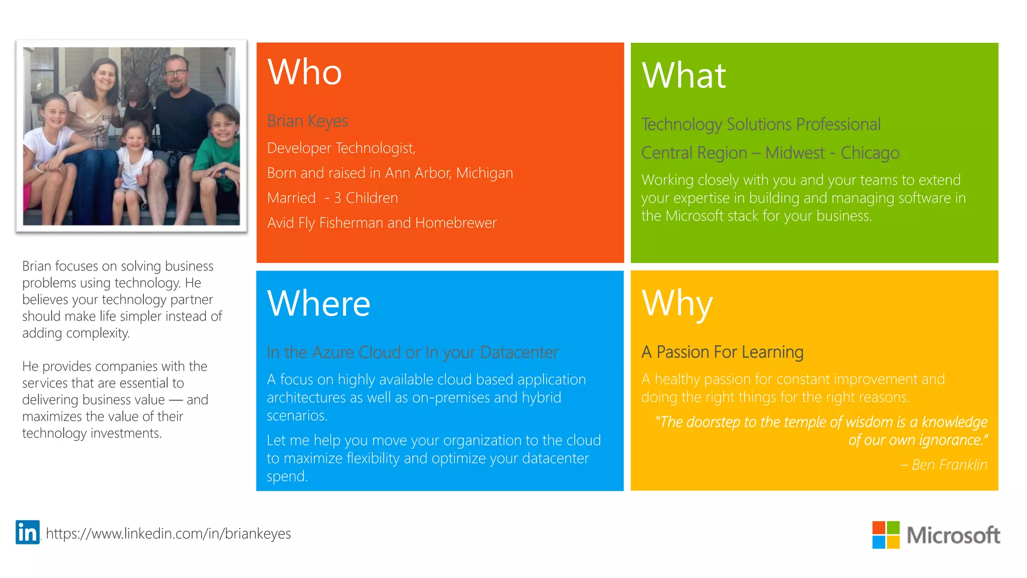Who
Brian Keyes
Developer Technologist,
Born and raised in Ann Arbor, Michigan
Married - 3 Children
Avid Fly Fisherman and Homebrewer
What
Technology Solutions Professional
Central Region – Midwest - Chicago
Working closely with you and your teams to extend
your expertise in building and managing software in
the Microsoft stack for your business.
Where
In the Azure Cloud or In your Datacenter
A focus on highly available cloud based application
architectures as well as on-premises and hybrid
scenarios.
Let me help you move your organization to the cloud
to maximize flexibility and optimize your datacenter
spend.
Why
A Passion For Learning
A healthy passion for constant improvement and
doing the right things for the right reasons.
"The doorstep to the temple of wisdom is a knowledge
of our own ignorance.“
– Ben Franklin
https://www.linkedin.com/in/briankeyes
Brian focuses on solving business
problems using technology. He
believes your technology partner
should make life simpler instead of
adding complexity.
He provides companies with the
services that are essential to
delivering business value — and
maximizes the value of their
technology investments.
 