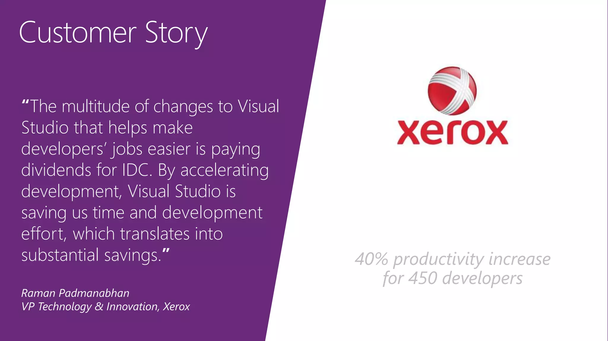 Customer Story
“The multitude of changes to Visual
Studio that helps make
developers’ jobs easier is paying
dividends for IDC. By accelerating
development, Visual Studio is
saving us time and development
effort, which translates into
substantial savings.”
Raman Padmanabhan
VP Technology & Innovation, Xerox
40% productivity increase
for 450 developers
 