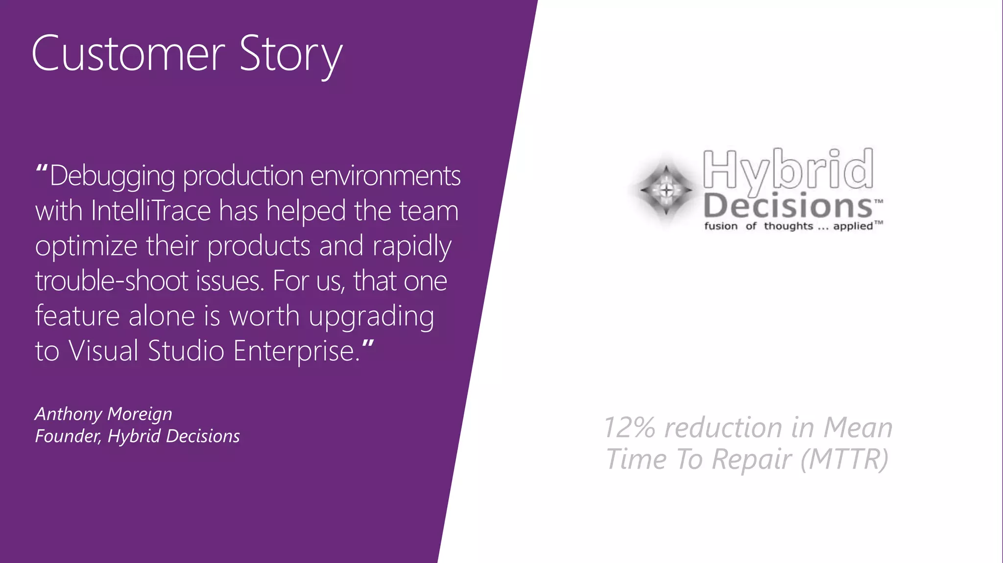 Customer Story
“Debugging production environments
with IntelliTrace has helped the team
optimize their products and rapidly
trouble-shoot issues. For us, that one
feature alone is worth upgrading
to Visual Studio Enterprise.”
Anthony Moreign
Founder, Hybrid Decisions 12% reduction in Mean
Time To Repair (MTTR)
 