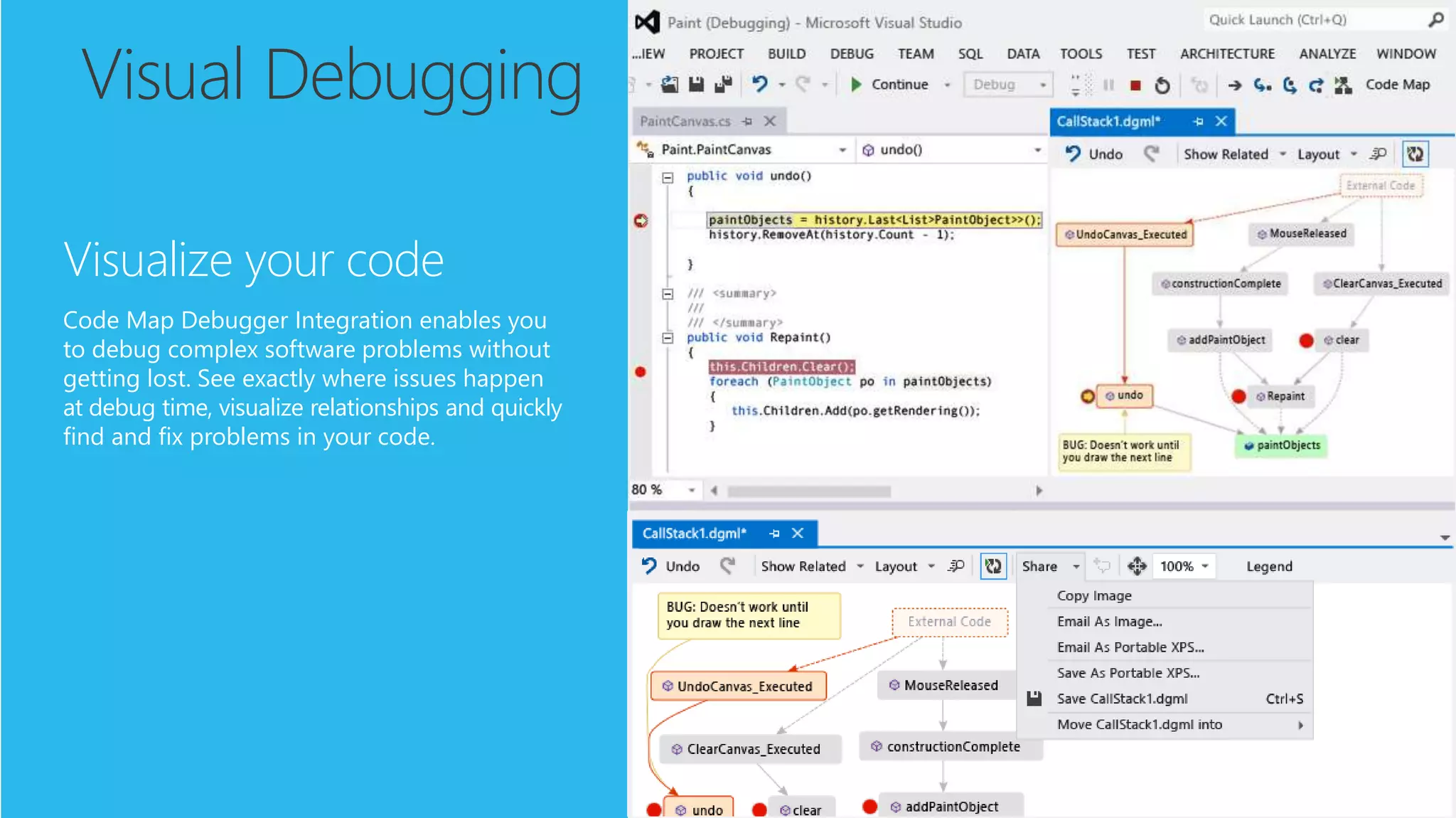 Visual Debugging
Visualize your code
Code Map Debugger Integration enables you
to debug complex software problems without
getting lost. See exactly where issues happen
at debug time, visualize relationships and quickly
find and fix problems in your code.
 