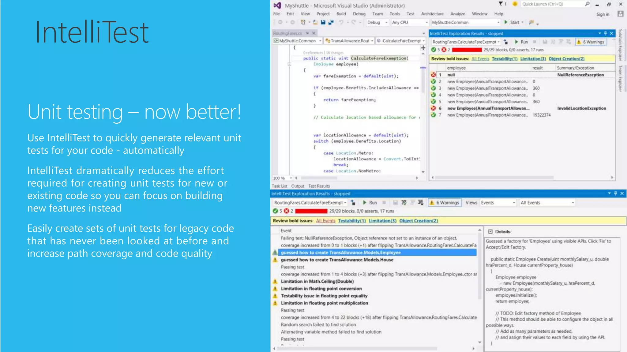 IntelliTest
Unit testing – now better!
Use IntelliTest to quickly generate relevant unit
tests for your code - automatically
IntelliTest dramatically reduces the effort
required for creating unit tests for new or
existing code so you can focus on building
new features instead
Easily create sets of unit tests for legacy code
that has never been looked at before and
increase path coverage and code quality
 
