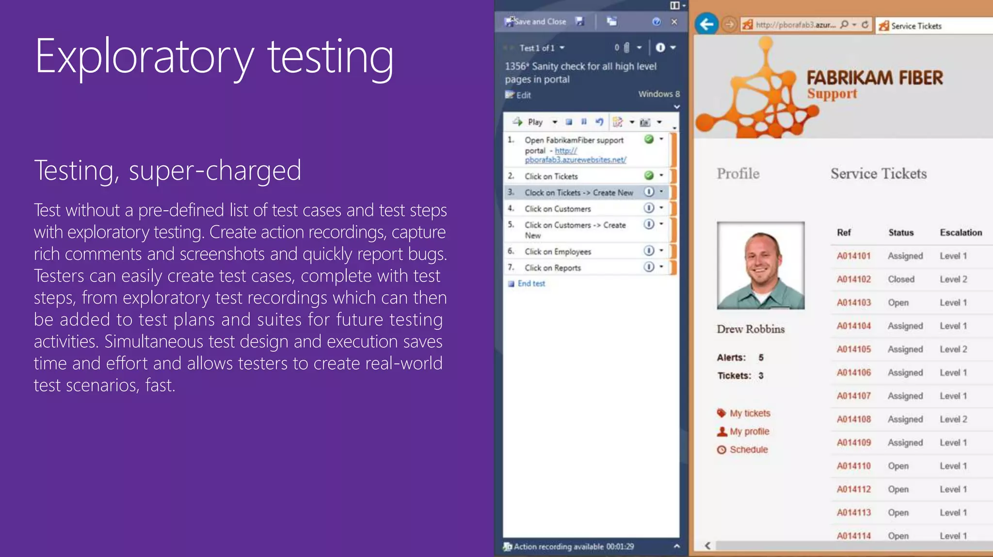 Exploratory testing
Testing, super-charged
Test without a pre-defined list of test cases and test steps
with exploratory testing. Create action recordings, capture
rich comments and screenshots and quickly report bugs.
Testers can easily create test cases, complete with test
steps, from exploratory test recordings which can then
be added to test plans and suites for future testing
activities. Simultaneous test design and execution saves
time and effort and allows testers to create real-world
test scenarios, fast.
 