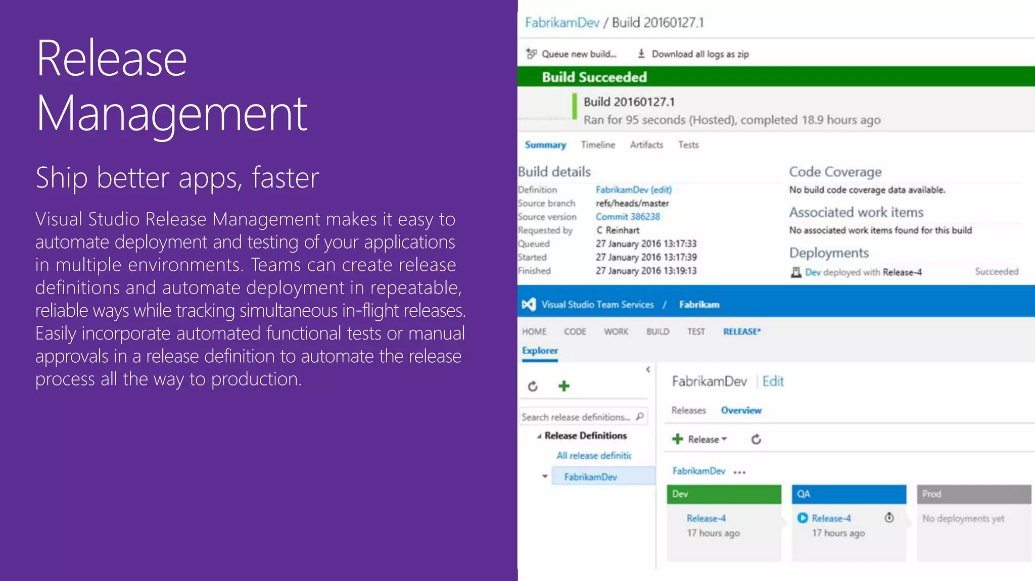 Release
Management
Ship better apps, faster
Visual Studio Release Management makes it easy to
automate deployment and testing of your applications
in multiple environments. Teams can create release
definitions and automate deployment in repeatable,
reliable ways while tracking simultaneous in-flight releases.
Easily incorporate automated functional tests or manual
approvals in a release definition to automate the release
process all the way to production.
 