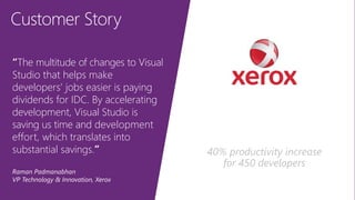 Customer Story
“The multitude of changes to Visual
Studio that helps make
developers’ jobs easier is paying
dividends for IDC. By accelerating
development, Visual Studio is
saving us time and development
effort, which translates into
substantial savings.”
Raman Padmanabhan
VP Technology & Innovation, Xerox
40% productivity increase
for 450 developers
 