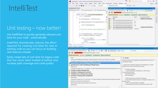 IntelliTest
Unit testing – now better!
Use IntelliTest to quickly generate relevant unit
tests for your code - automatically
IntelliTest dramatically reduces the effort
required for creating unit tests for new or
existing code so you can focus on building
new features instead
Easily create sets of unit tests for legacy code
that has never been looked at before and
increase path coverage and code quality
 