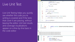 Live Unit Test
Live Unit Testing helps you quickly
see whether the code you’re
writing is covered and if the tests
that cover it are passing, without
leaving the editor. Unit test results
and coverage visualizations
appear on a line-by-line basis in
the code editor
 