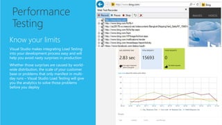 Performance
Testing
Know your limits
Visual Studio makes integrating Load Testing
into your development process easy and will
help you avoid nasty surprises in production
Whether those surprises are caused by world-
wide distribution, the scale of your customer
base or problems that only manifest in multi-
day runs – Visual Studio Load Testing will give
you the analytics to solve those problems
before you deploy
 