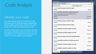 Code Analysis
Validate your code
The code analysis tools in Visual Studio help
developers identify potential design, globalization,
interoperability, performance and security issues,
using a set of Microsoft best practice rules
Running code analysis tools at regular intervals
during your development process can enhance
the quality of your software by examining your
code for common defects and violations
 