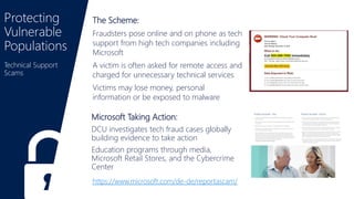 Protecting
Vulnerable
Populations
https://www.microsoft.com/de-de/reportascam/
Microsoft Taking Action:
DCU investigates tech fraud cases globally
building evidence to take action
Education programs through media,
Microsoft Retail Stores, and the Cybercrime
Center
The Scheme:
Fraudsters pose online and on phone as tech
support from high tech companies including
Microsoft
A victim is often asked for remote access and
charged for unnecessary technical services
Victims may lose money, personal
information or be exposed to malware
Technical Support
Scams
 