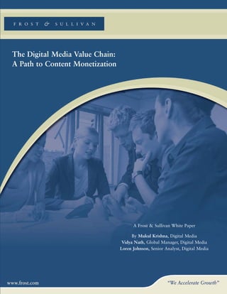 The Digital Media Value Chain:
A Path to Content Monetization




                                       A Frost & Sullivan White Paper

                                       By Mukul Krishna, Digital Media
                                  Vidya Nath, Global Manager, Digital Media
                                 Loren Johnson, Senior Analyst, Digital Media
 