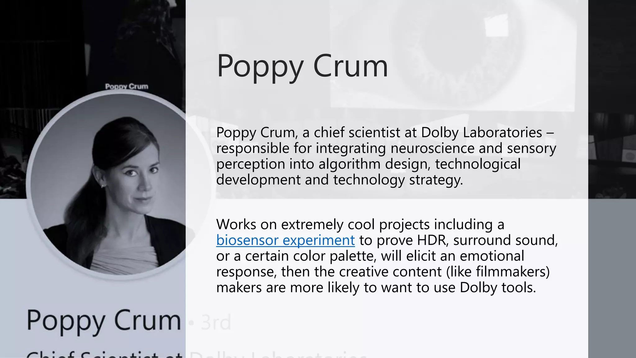 Poppy Crum, a chief scientist at Dolby Laboratories –
responsible for integrating neuroscience and sensory
perception into algorithm design, technological
development and technology strategy.
Works on extremely cool projects including a
biosensor experiment to prove HDR, surround sound,
or a certain color palette, will elicit an emotional
response, then the creative content (like filmmakers)
makers are more likely to want to use Dolby tools.
Poppy Crum
 