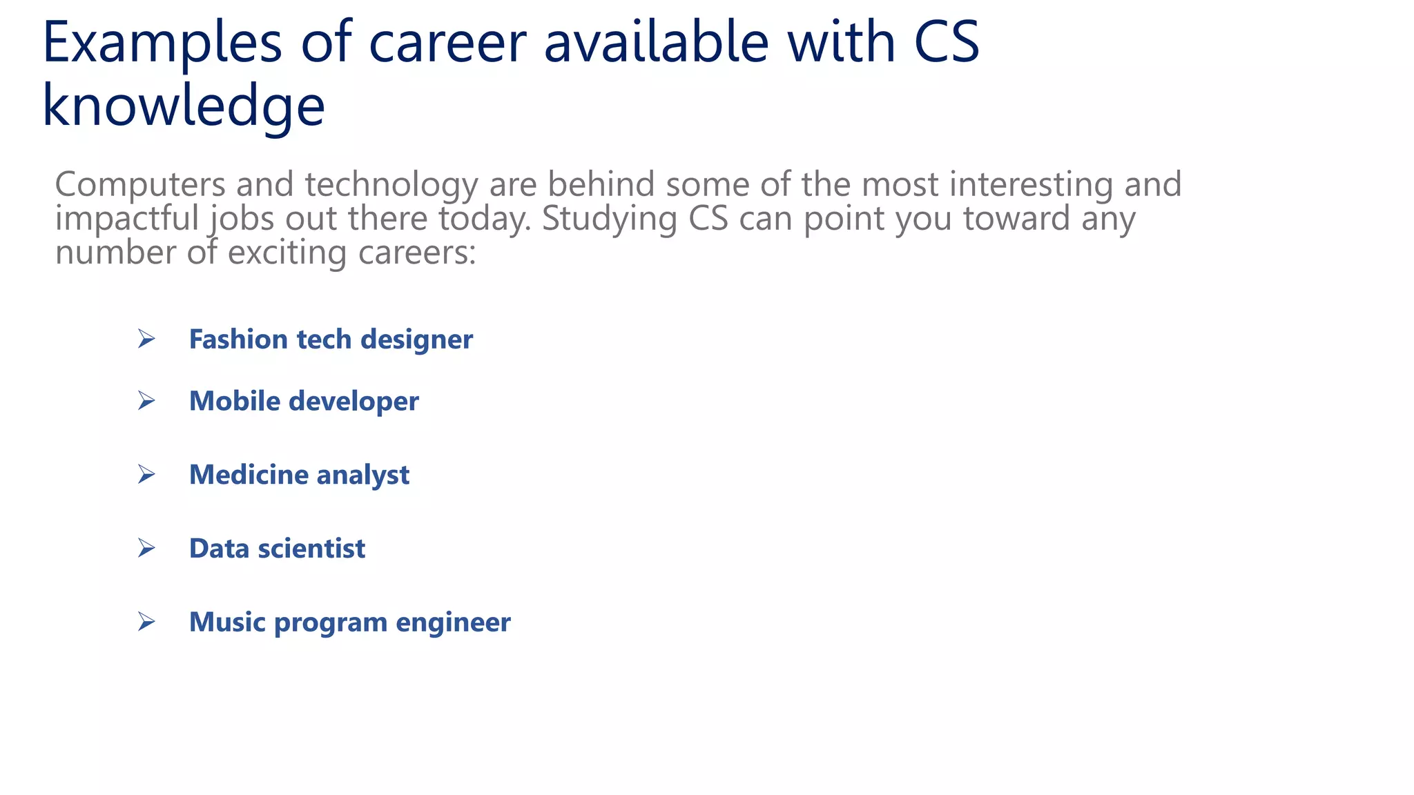 Examples of career available with CS
knowledge
Computers and technology are behind some of the most interesting and
impactful jobs out there today. Studying CS can point you toward any
number of exciting careers:
 Fashion tech designer
 Mobile developer
 Medicine analyst
 Data scientist
 Music program engineer
 