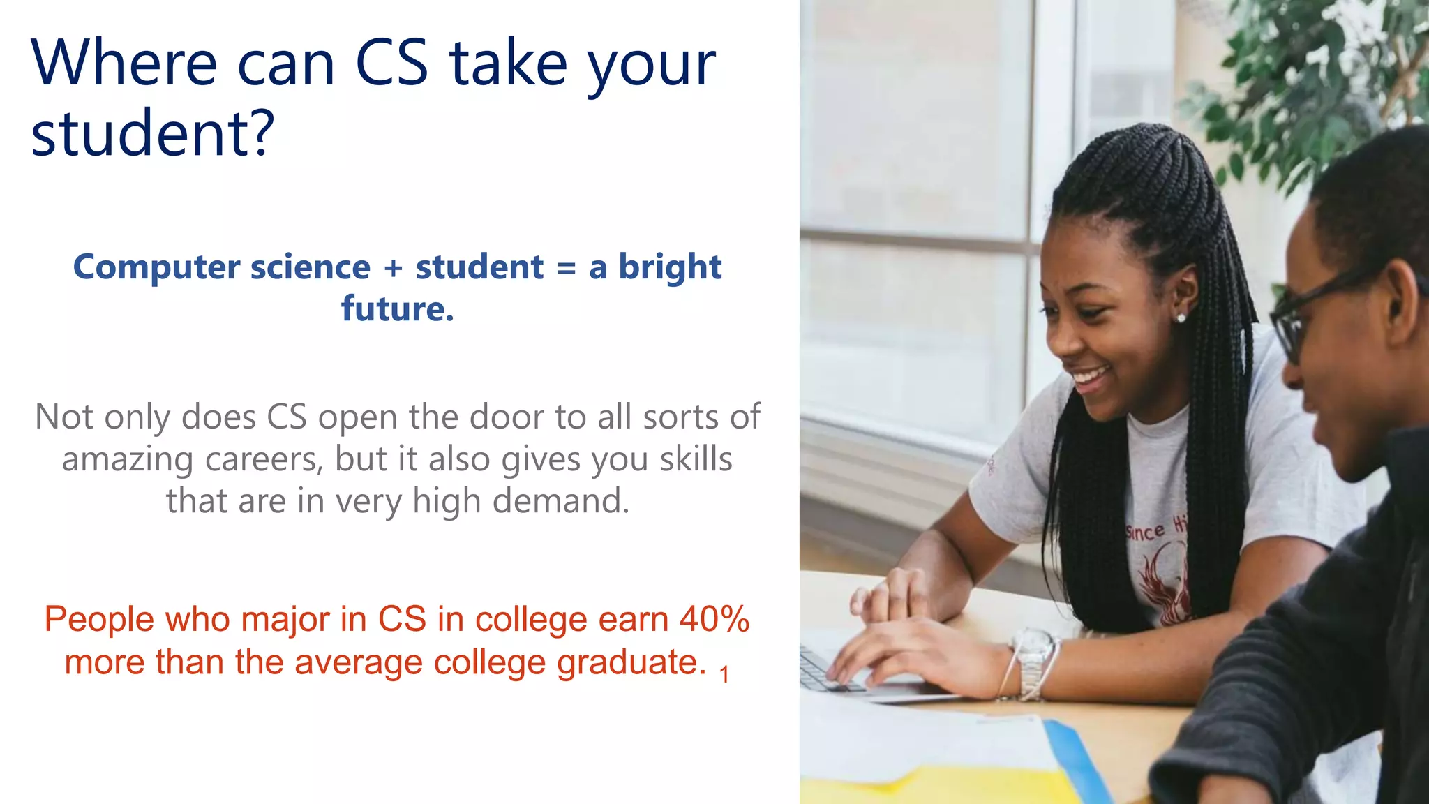 Where can CS take your
student?
Computer science + student = a bright
future.
Not only does CS open the door to all sorts of
amazing careers, but it also gives you skills
that are in very high demand.
People who major in CS in college earn 40%
more than the average college graduate. 1
 