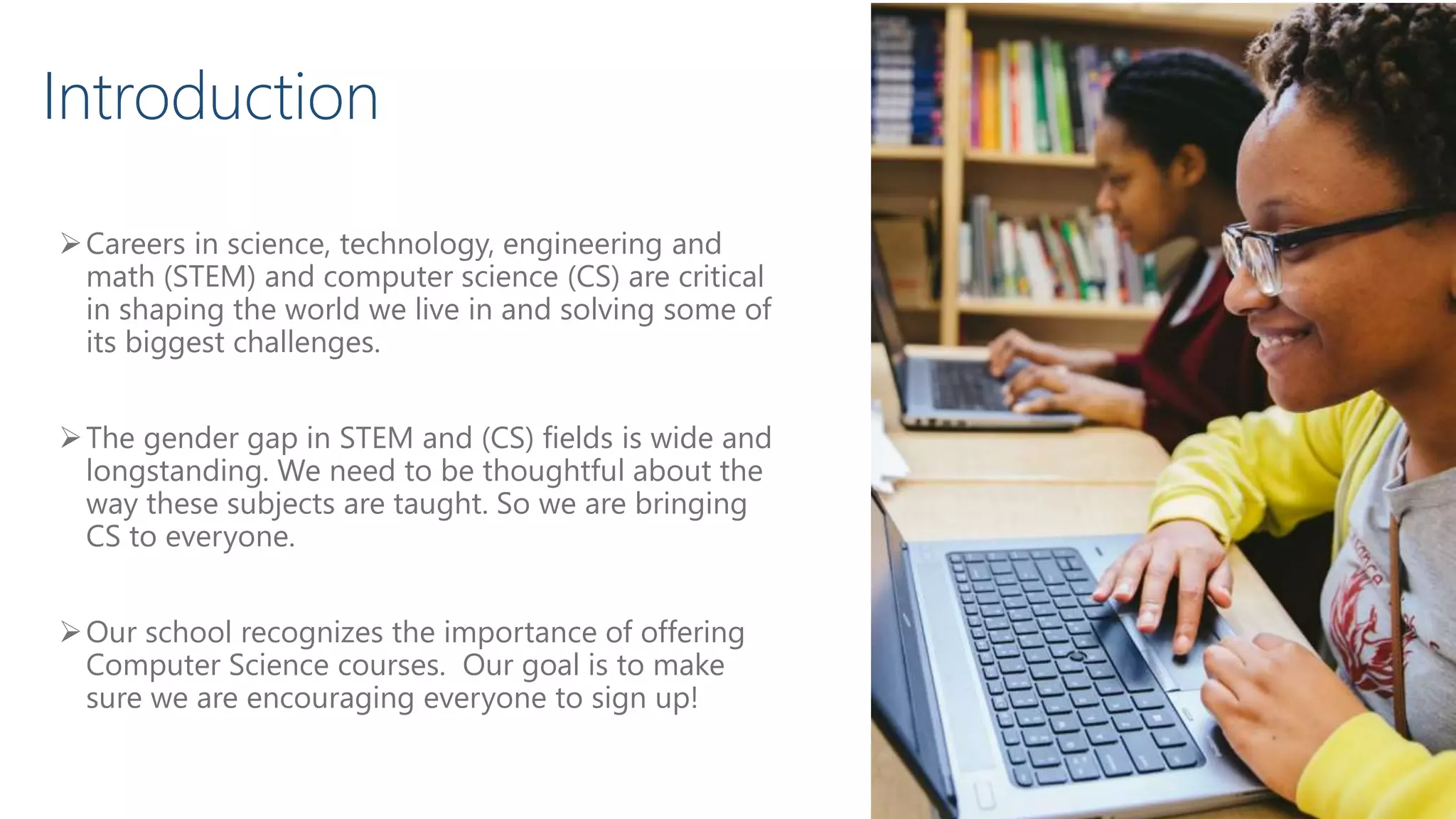 Careers in science, technology, engineering and
math (STEM) and computer science (CS) are critical
in shaping the world we live in and solving some of
its biggest challenges.
The gender gap in STEM and (CS) fields is wide and
longstanding. We need to be thoughtful about the
way these subjects are taught. So we are bringing
CS to everyone.
Our school recognizes the importance of offering
Computer Science courses. Our goal is to make
sure we are encouraging everyone to sign up!
Introduction
 