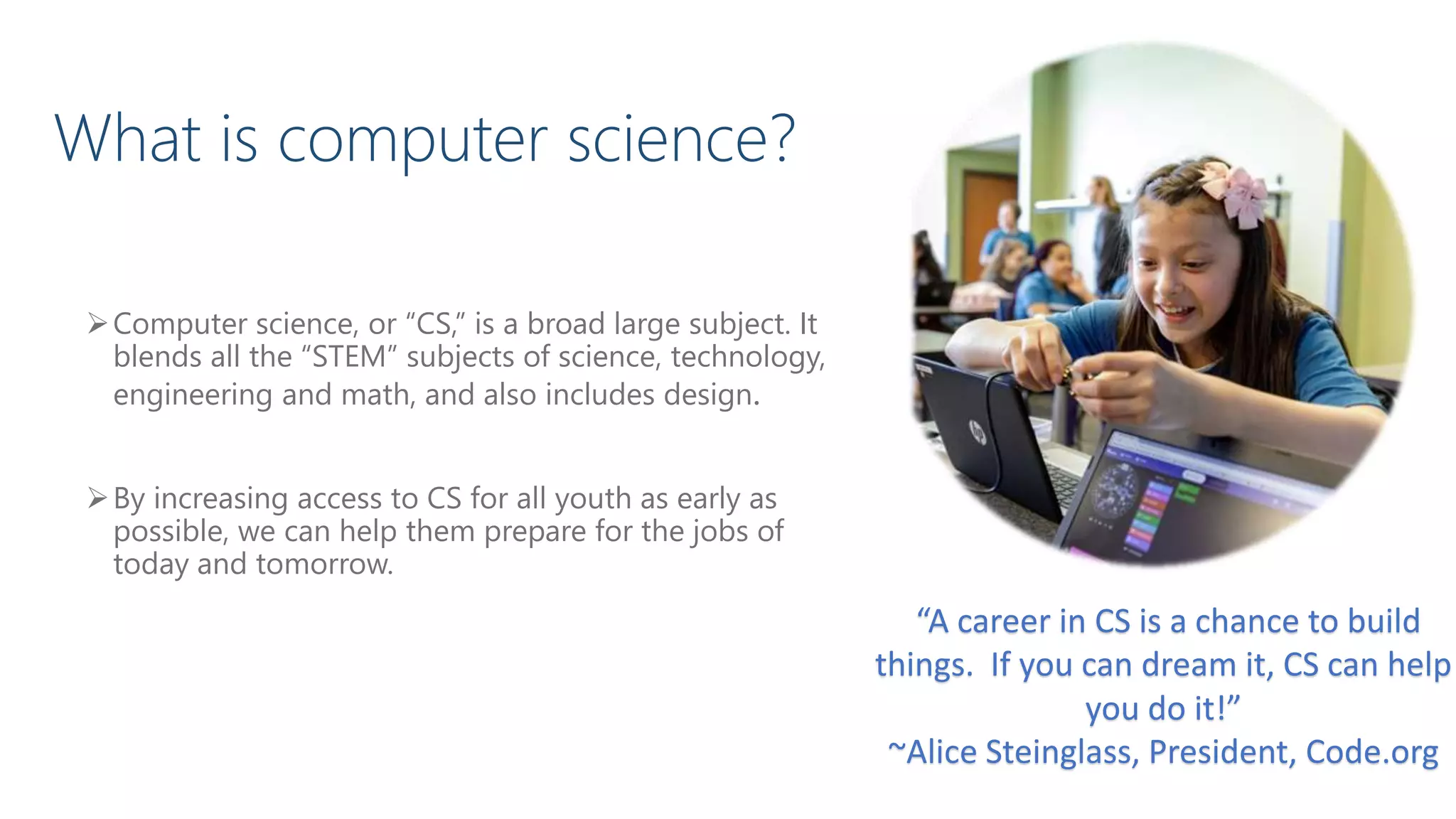 “A career in CS is a chance to build
things. If you can dream it, CS can help
you do it!”
~Alice Steinglass, President, Code.org
Computer science, or “CS,” is a broad large subject. It
blends all the “STEM” subjects of science, technology,
engineering and math, and also includes design.
By increasing access to CS for all youth as early as
possible, we can help them prepare for the jobs of
today and tomorrow.
What is computer science?
 