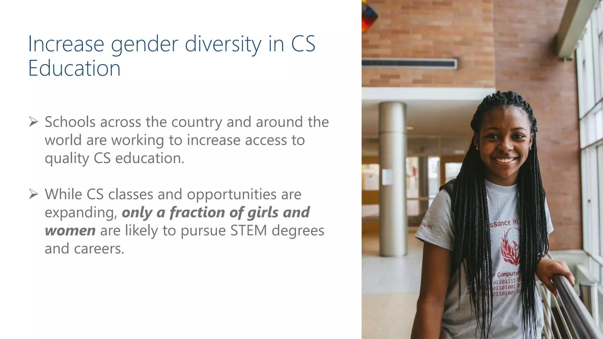  Schools across the country and around the
world are working to increase access to
quality CS education.
 While CS classes and opportunities are
expanding, only a fraction of girls and
women are likely to pursue STEM degrees
and careers.
Increase gender diversity in CS
Education
 