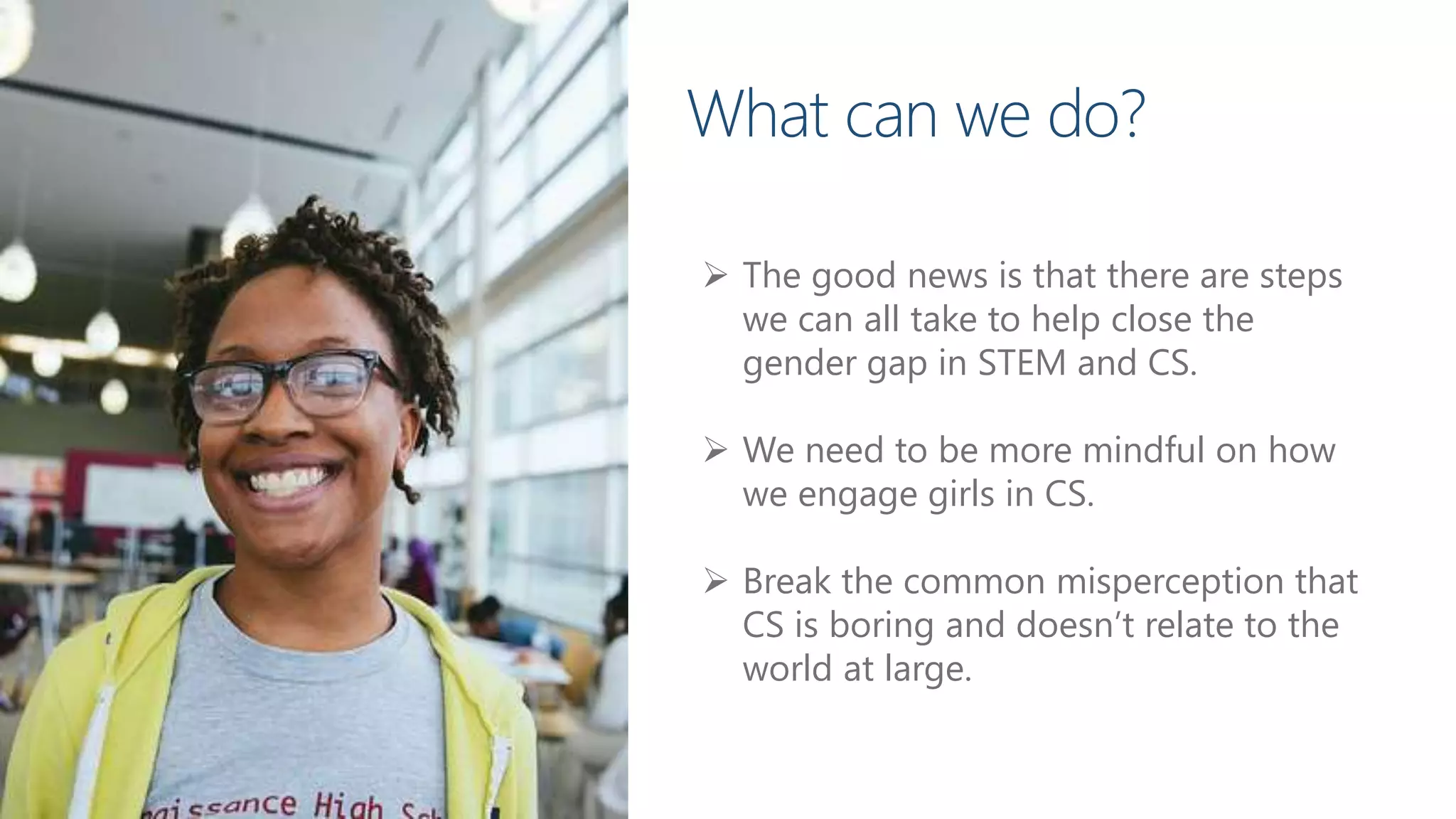  The good news is that there are steps
we can all take to help close the
gender gap in STEM and CS.
 We need to be more mindful on how
we engage girls in CS.
 Break the common misperception that
CS is boring and doesn’t relate to the
world at large.
What can we do?
 