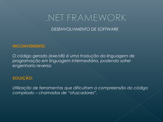 DESENVOLVIMENTO DE SOFTWARE



INCONVENIENTE:

O código gerado (exe/dll) é uma tradução da linguagem de
programação em linguagem intermediária, podendo sofrer
engenharia reversa.


SOLUÇÃO:

Utilização de ferramentas que dificultam a compreensão do código
compilado – chamados de “ofuscadores”.
 