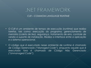 CLR – COMMOM LANGUAGE RUNTIME




• O CLR é um ambiente de tempo de execução (runtime) que realiza
  tarefas, tais como: execução do programa, gerenciamento de
  memória (coleta de lixo), segurança, tratamento de erro, controle de
  versão e suporte de instalação. Realiza a interface entre a aplicação
  e o sistema operacional.

• O código que é executado nesse ambiente de runtime é chamado
  de Código Gerenciado (“Managed Code”), enquanto aquele que é
  executado fora é chamado de Código Não Gerenciado
  (“Unmanaged Code”).
 