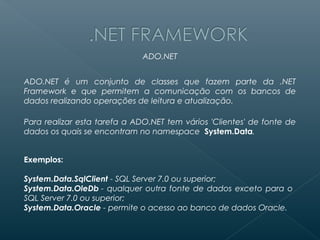 ADO.NET


ADO.NET é um conjunto de classes que fazem parte da .NET
Framework e que permitem a comunicação com os bancos de
dados realizando operações de leitura e atualização.

Para realizar esta tarefa a ADO.NET tem vários 'Clientes' de fonte de
dados os quais se encontram no namespace  System.Data.


Exemplos:

System.Data.SqlClient - SQL Server 7.0 ou superior;
System.Data.OleDb - qualquer outra fonte de dados exceto para o
SQL Server 7.0 ou superior;
System.Data.Oracle - permite o acesso ao banco de dados Oracle.
 
