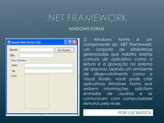 WINDOWS FORMS

     O     Windows    Forms  é    um
     componente do .NET Framework,
     um conjunto de bibliotecas
     gerenciadas que habilita tarefas
     comuns de aplicativo como a
     leitura e a gravação no sistema
     de arquivos. Usando um ambiente
     de desenvolvimento como o
     Visual Studio, você pode criar
     aplicativos Windows Forms que
     exibem informações, solicitam
     entradas de usuários e se
     comunicam com computadores
     remotos pela rede.

                     POR LUIZ BATISTA
 