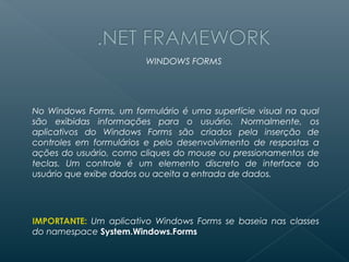 WINDOWS FORMS




No Windows Forms, um formulário é uma superfície visual na qual
são exibidas informações para o usuário. Normalmente, os
aplicativos do Windows Forms são criados pela inserção de
controles em formulários e pelo desenvolvimento de respostas a
ações do usuário, como cliques do mouse ou pressionamentos de
teclas. Um controle é um elemento discreto de interface do
usuário que exibe dados ou aceita a entrada de dados.




IMPORTANTE: Um aplicativo Windows Forms se baseia nas classes
do namespace System.Windows.Forms
 