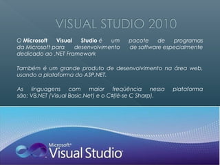 O Microsoft   Visual   Studio é  um     pacote    de   programas
da Microsoft para    desenvolvimento    de software especialmente
dedicado ao .NET Framework

Também é um grande produto de desenvolvimento na área web,
usando a plataforma do ASP.NET.

As linguagens com maior freqüência nessa                plataforma
são: VB.NET (Visual Basic.Net) e o C♯(lê-se C Sharp).
 