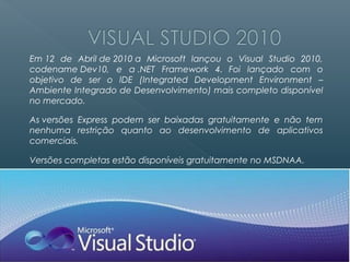 Em 12 de Abril de 2010 a Microsoft lançou o Visual Studio 2010,
codename Dev10, e a .NET Framework 4. Foi lançado com o
objetivo de ser o IDE (Integrated Development Environment –
Ambiente Integrado de Desenvolvimento) mais completo disponível
no mercado.

As versões Express podem ser baixadas gratuitamente e não tem
nenhuma restrição quanto ao desenvolvimento de aplicativos
comerciais.

Versões completas estão disponíveis gratuitamente no MSDNAA.
 
