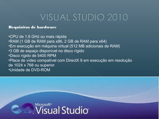 Requisitos de hardware

•CPU de 1.6 GHz ou mais rápida
•RAM (1 GB de RAM para x86, 2 GB de RAM para x64)
•Em execução em máquina virtual (512 MB adicionais de RAM)
•3 GB de espaço disponível no disco rígido
•Disco rígido de 5400 RPM
•Placa de vídeo compatível com DirectX 9 em execução em resolução
de 1024 x 768 ou superior
•Unidade de DVD-ROM
 