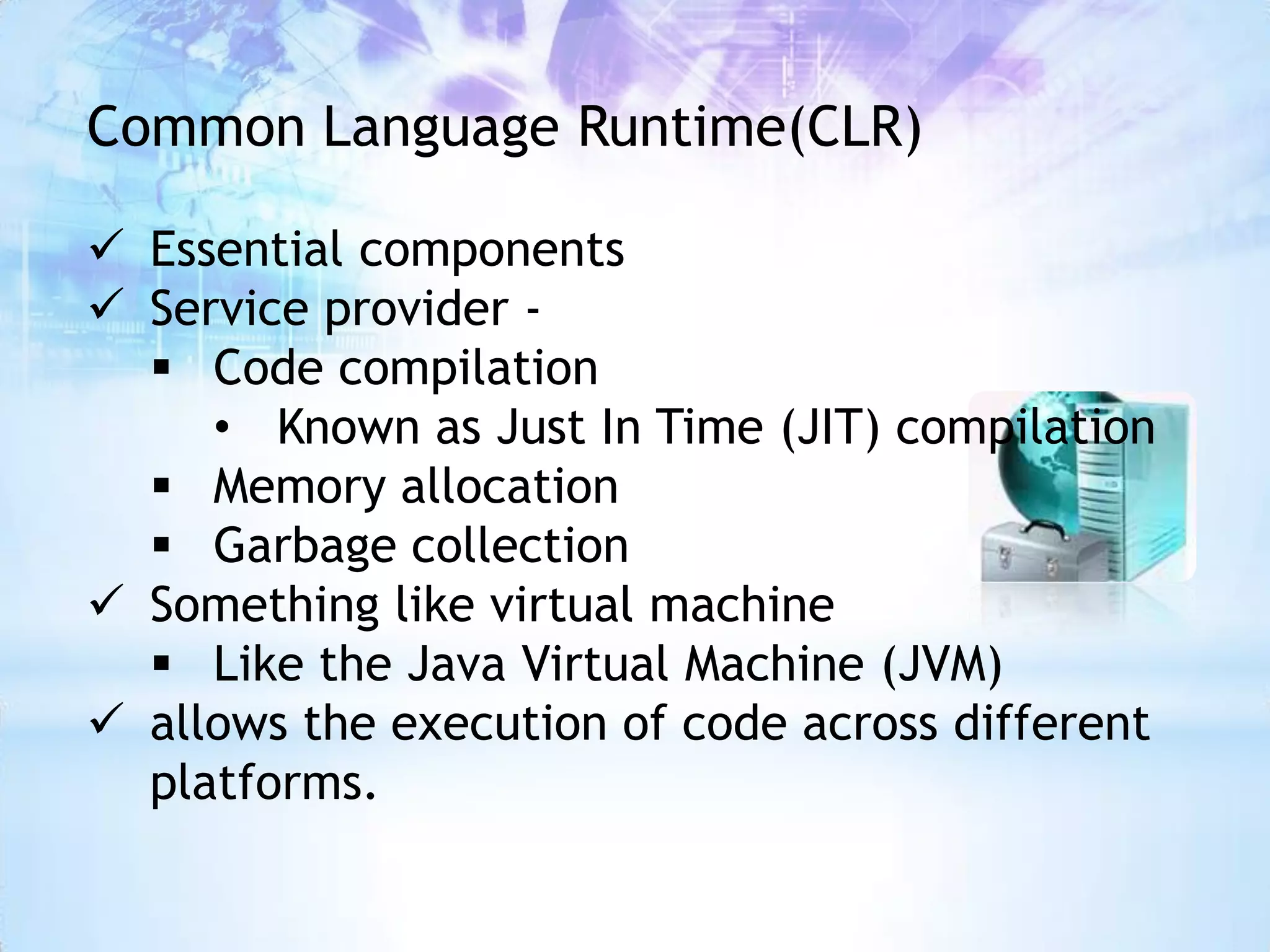 Common Language Runtime(CLR)

 Essential components
 Service provider -
   Code compilation
     • Known as Just In Time (JIT) compilation
   Memory allocation
   Garbage collection
 Something like virtual machine
   Like the Java Virtual Machine (JVM)
 allows the execution of code across different
  platforms.
 