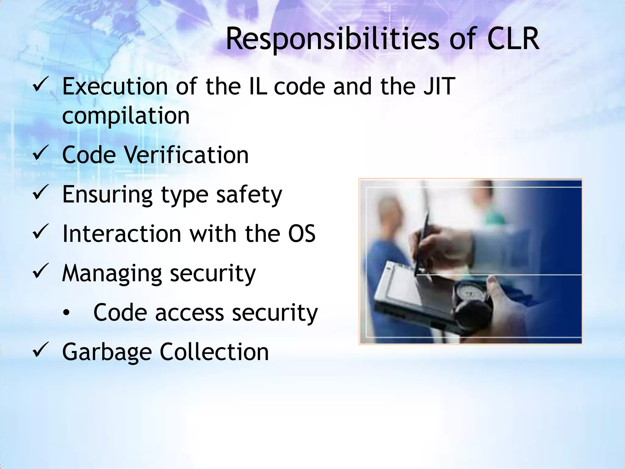 Responsibilities of CLR
 Execution of the IL code and the JIT
  compilation
 Code Verification
 Ensuring type safety
 Interaction with the OS
 Managing security
  • Code access security
 Garbage Collection
 