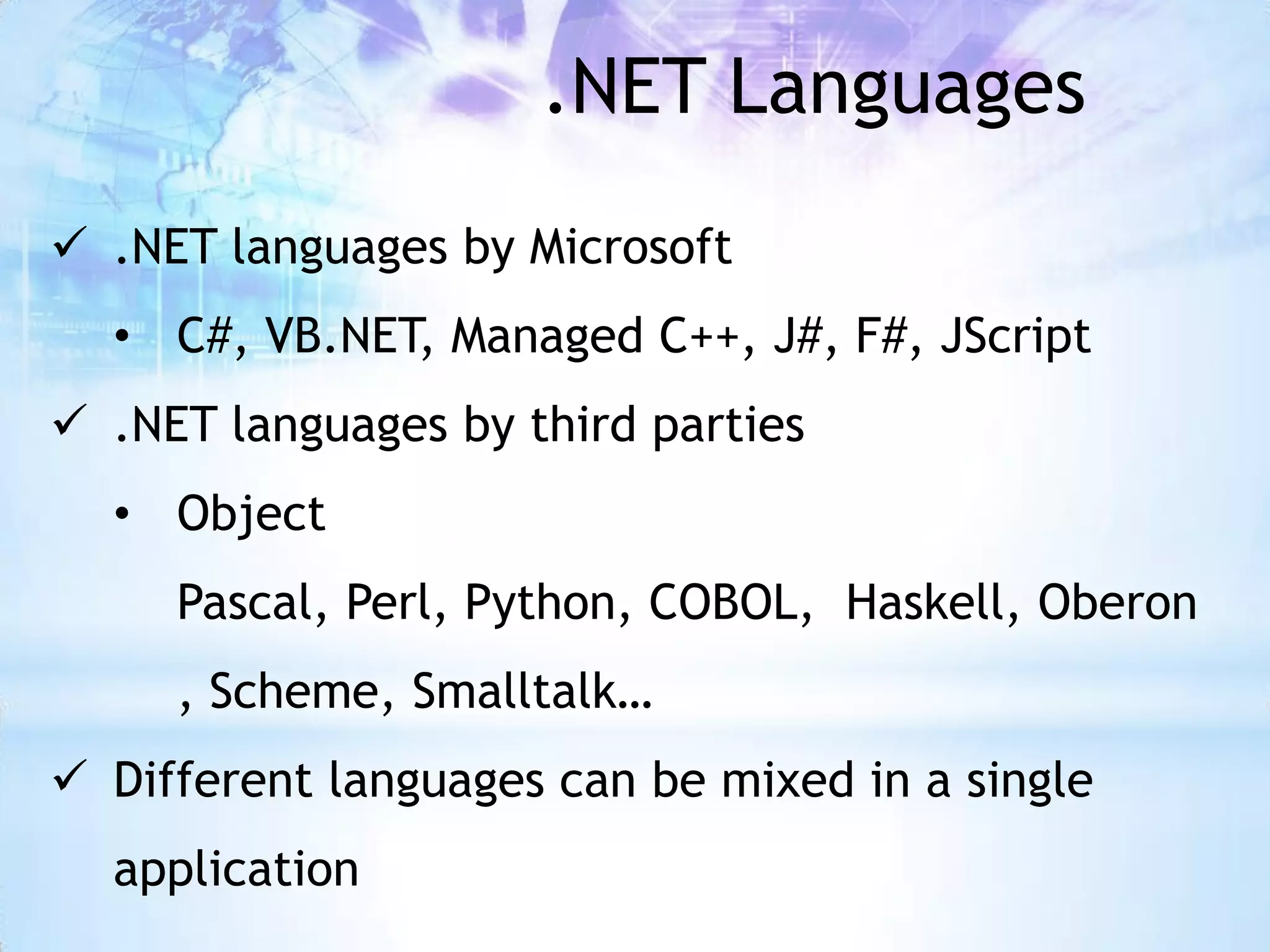 .NET Languages
 .NET languages by Microsoft
  • C#, VB.NET, Managed C++, J#, F#, JScript
 .NET languages by third parties
  • Object
     Pascal, Perl, Python, COBOL, Haskell, Oberon
     , Scheme, Smalltalk…
 Different languages can be mixed in a single
  application
 