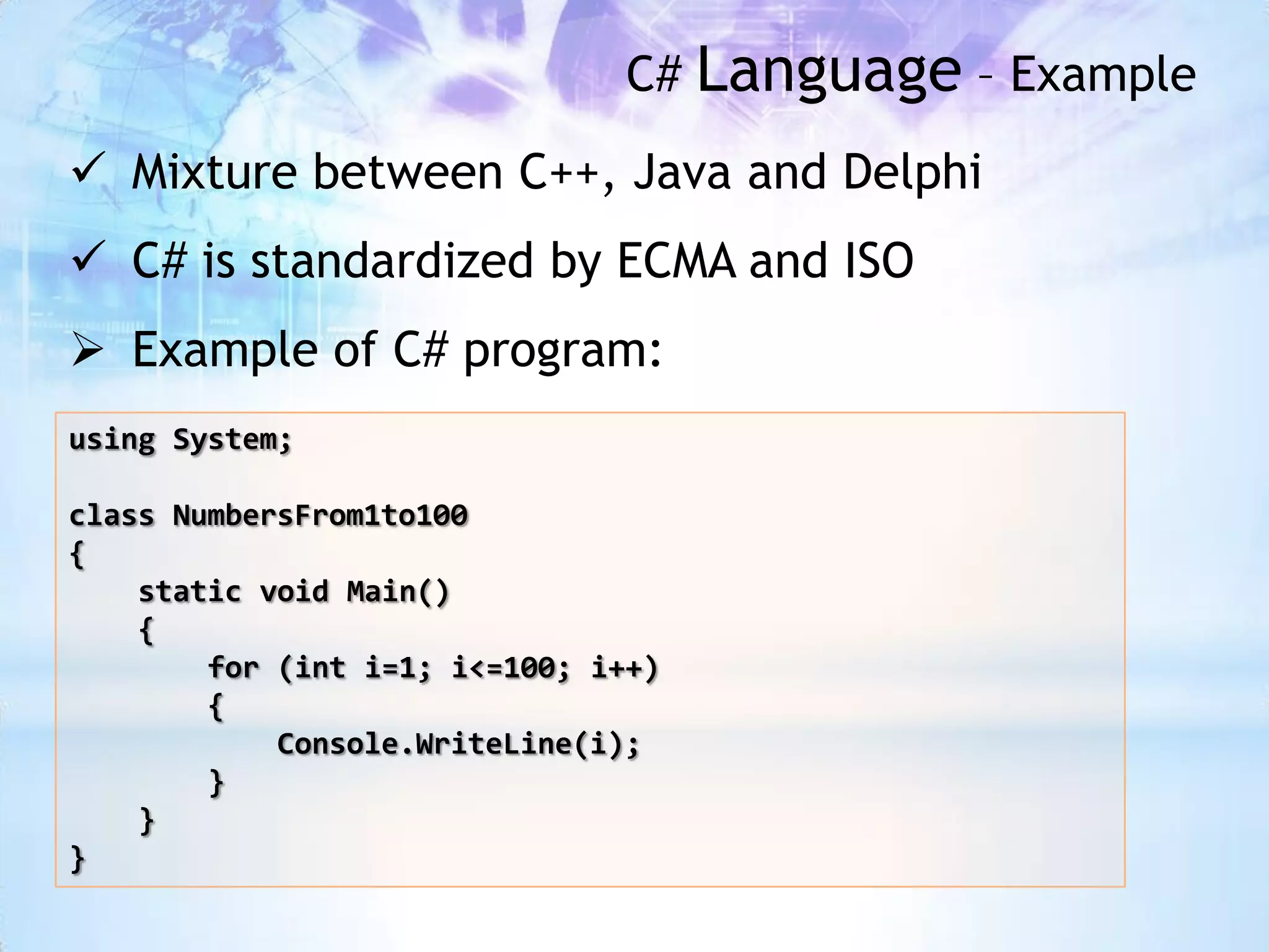 C# Language – Example
 Mixture between C++, Java and Delphi
 C# is standardized by ECMA and ISO
 Example of C# program:
using System;

class NumbersFrom1to100
{
    static void Main()
    {
        for (int i=1; i<=100; i++)
        {
            Console.WriteLine(i);
        }
    }
}
 